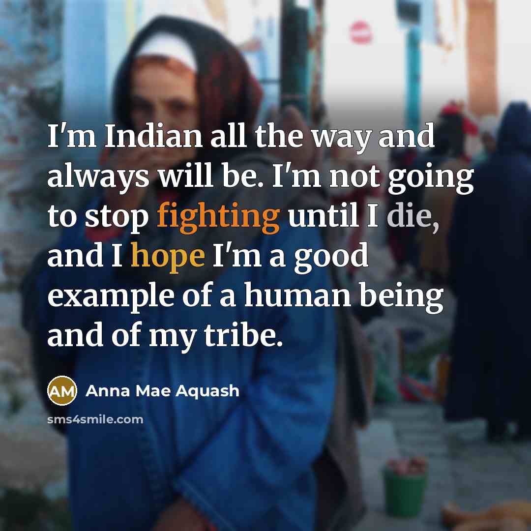 “I'm Indian all the way and always will be. I'm not going to stop fighting until I die, and I hope I'm a good example of a human being and of my tribe.” quote by Anna Mae Aquash