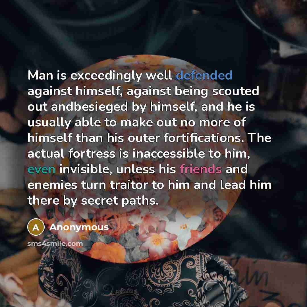 “Man is exceedingly well defended against himself, against being scouted out andbesieged by himself, and he is usually able to make out no more of himself than his outer fortifications. The actual fortress is inaccessible to him, even invisible, unless his friends and enemies turn traitor to him…” quote by Anonymous