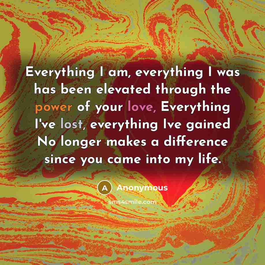 “Everything I am, everything I was has been elevated through the power of your love, Everything I've lost, everything Ive gained No longer makes a difference since you came into my life.” quote by Anonymous