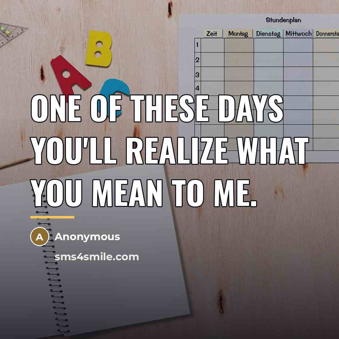 “One of these days you'll realize what you mean to me.” quote by Anonymous