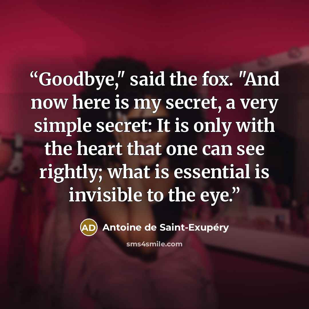 “Goodbye," said the fox. "And now here is my secret, a very simple secret: It is only with the heart that one can see rightly; what is essential is invisible to the eye.” quote by Antoine de Saint-Exupéry