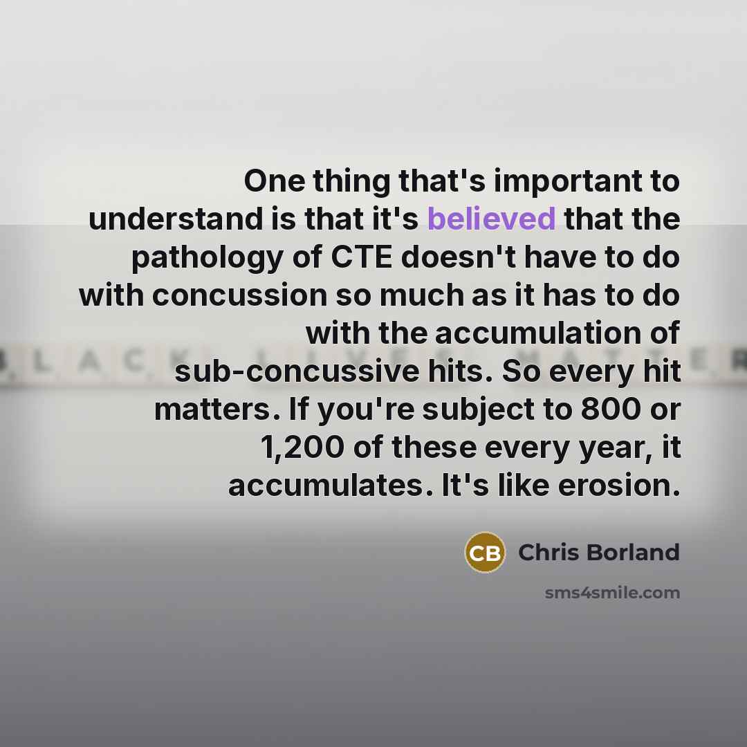 “One thing that's important to understand is that it's believed that the pathology of CTE doesn't have to do with concussion so much as it has to do with the accumulation of sub-concussive hits. So every hit matters. If you're subject to 800 or 1,200 of these every year, it accumulates. It's like…” quote by Chris Borland