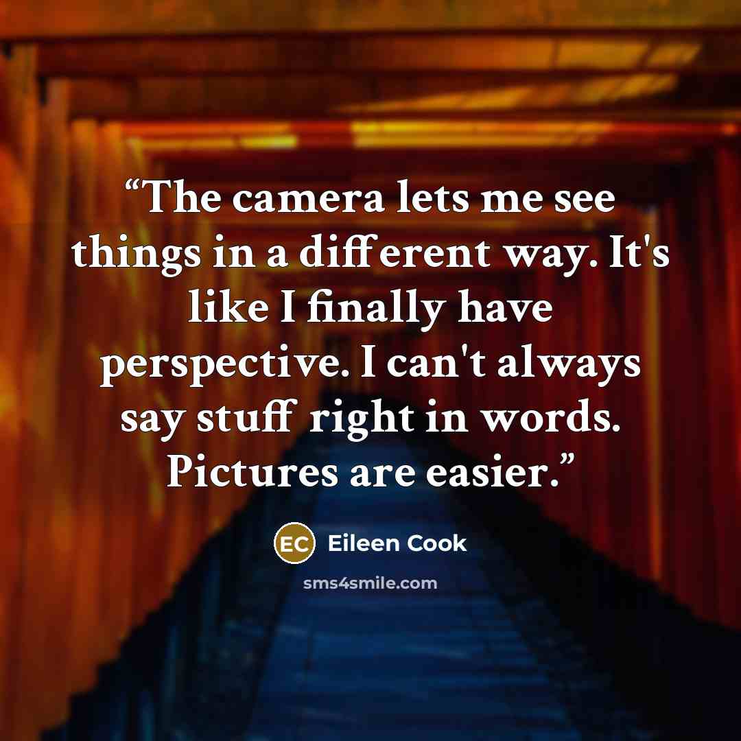 “The camera lets me see things in a different way. It's like I finally have perspective. I can't always say stuff right in words. Pictures are easier.” quote by Eileen Cook