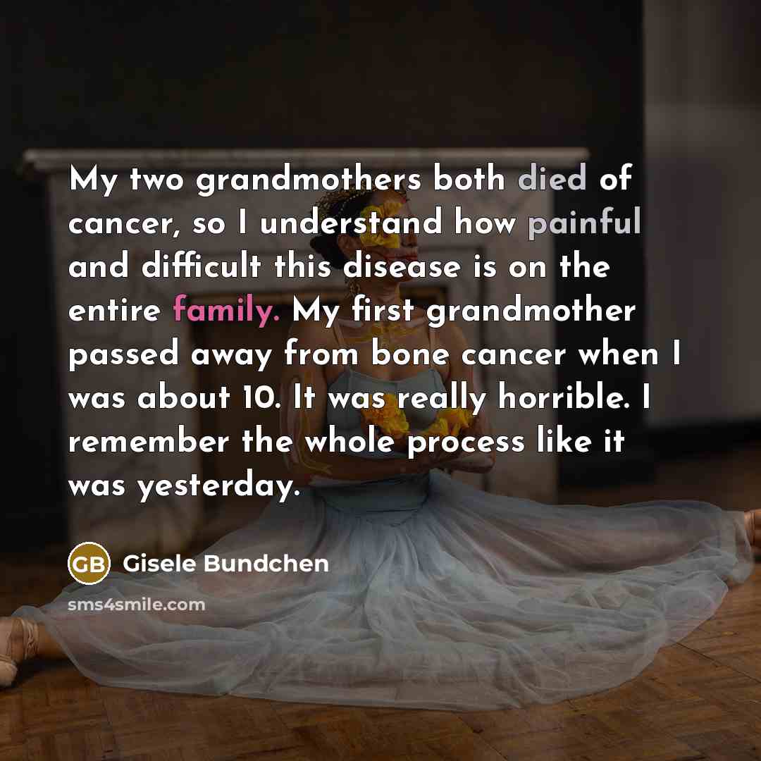 “My two grandmothers both died of cancer, so I understand how painful and difficult this disease is on the entire family. My first grandmother passed away from bone cancer when I was about 10. It was really horrible. I remember the whole process like it was yesterday.” quote by Gisele Bundchen