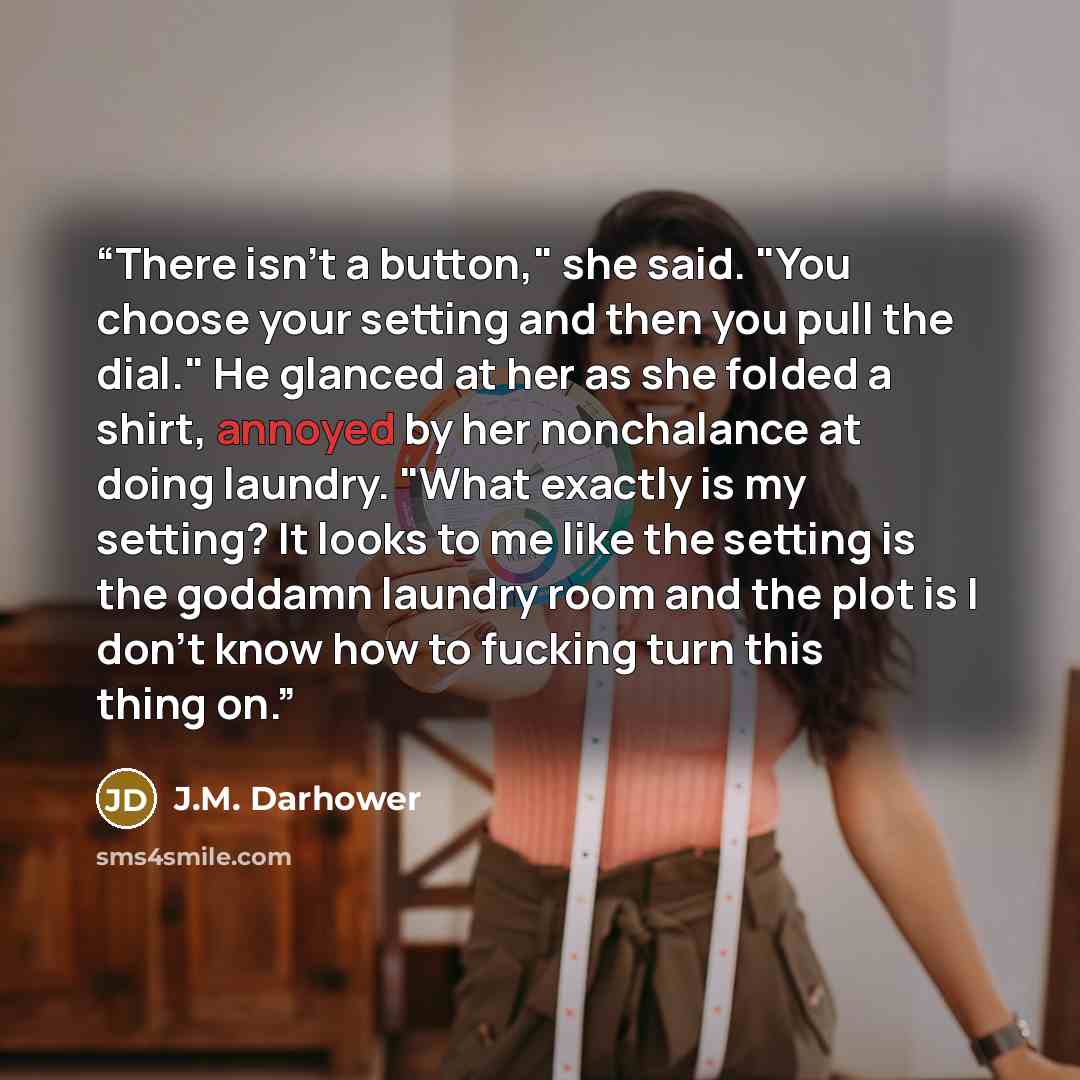 “There isn't a button," she said. "You choose your setting and then you pull the dial." He glanced at her as she folded a shirt, annoyed by her nonchalance at doing laundry. "What exactly is my setting? It looks to me like the setting is the goddamn laundry room and the plot is I don't know how to…” quote by J.M. Darhower