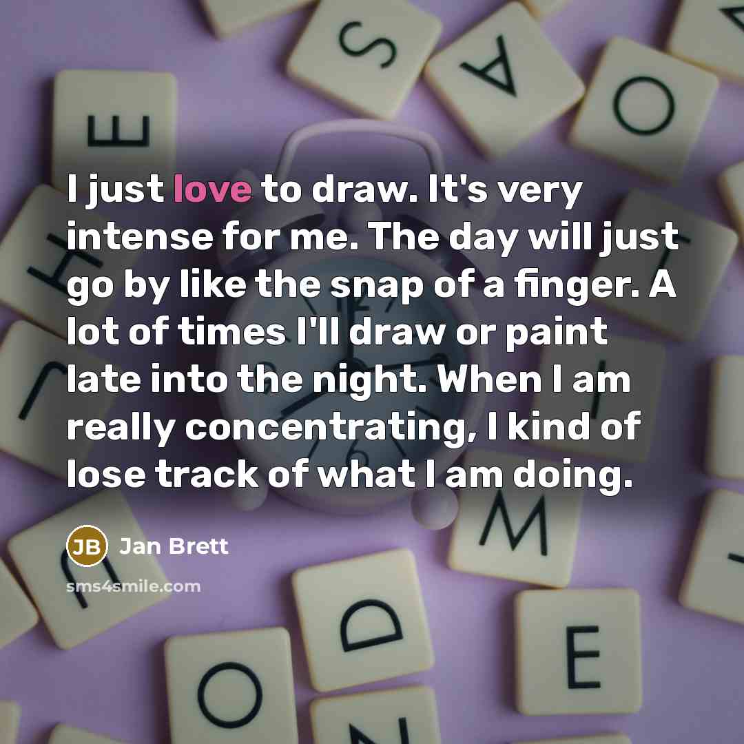 “I just love to draw. It's very intense for me. The day will just go by like the snap of a finger. A lot of times I'll draw or paint late into the night. When I am really concentrating, I kind of lose track of what I am doing.” quote by Jan Brett