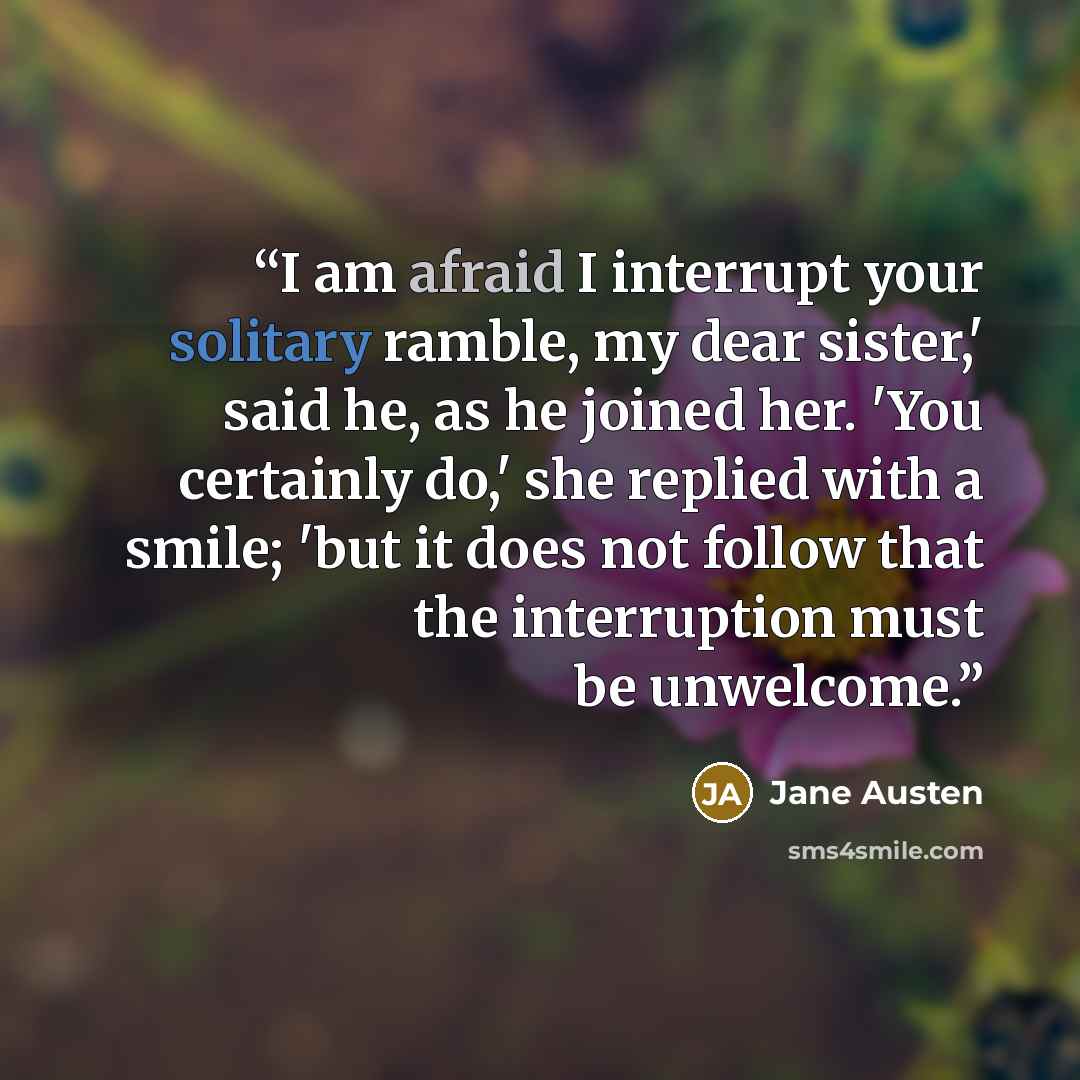 “I am afraid I interrupt your solitary ramble, my dear sister,' said he, as he joined her. 'You certainly do,' she replied with a smile; 'but it does not follow that the interruption must be unwelcome.” quote by Jane Austen