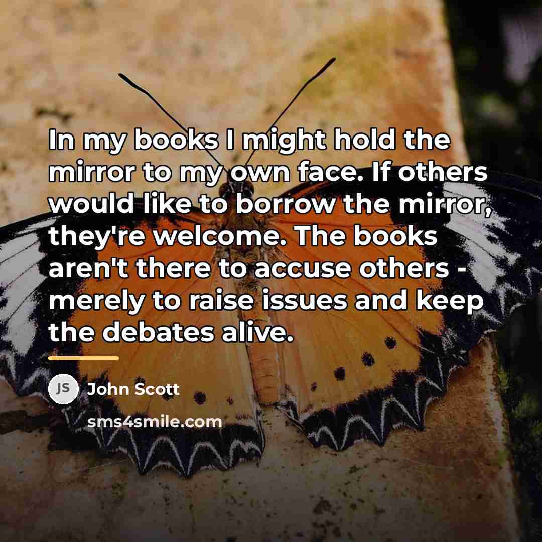 “In my books I might hold the mirror to my…” quote by John Scott