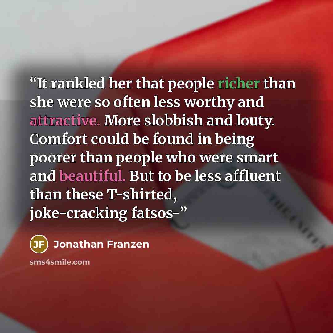 “It rankled her that people richer than she were so often less worthy and attractive. More slobbish and louty. Comfort could be found in being poorer than people who were smart and beautiful. But to be less affluent than these T-shirted, joke-cracking fatsos-” quote by Jonathan Franzen