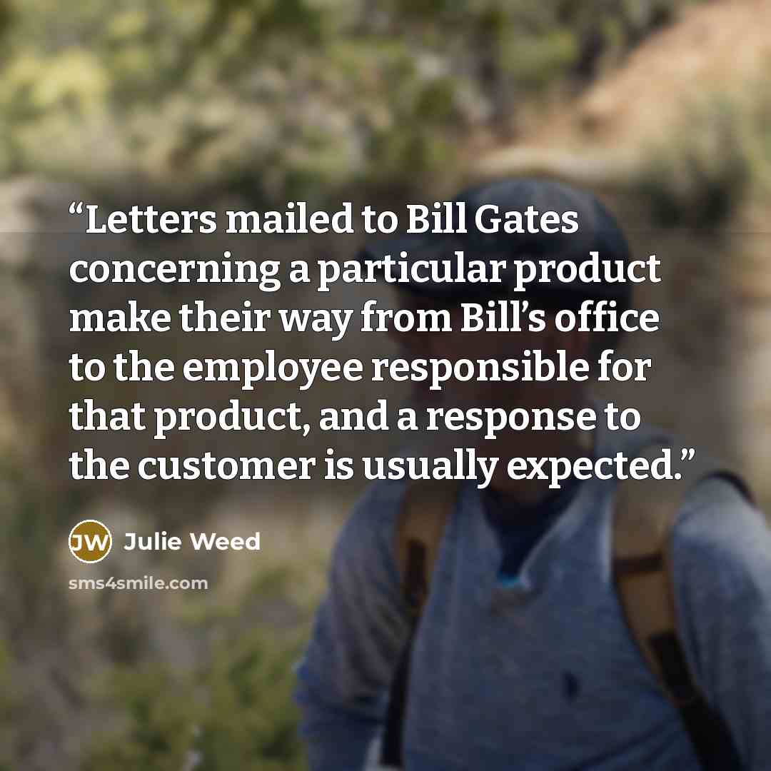 “Letters mailed to Bill Gates concerning a particular product make their way from Bill’s office to the employee responsible for that product, and a response to the customer is usually expected.” quote by Julie Weed