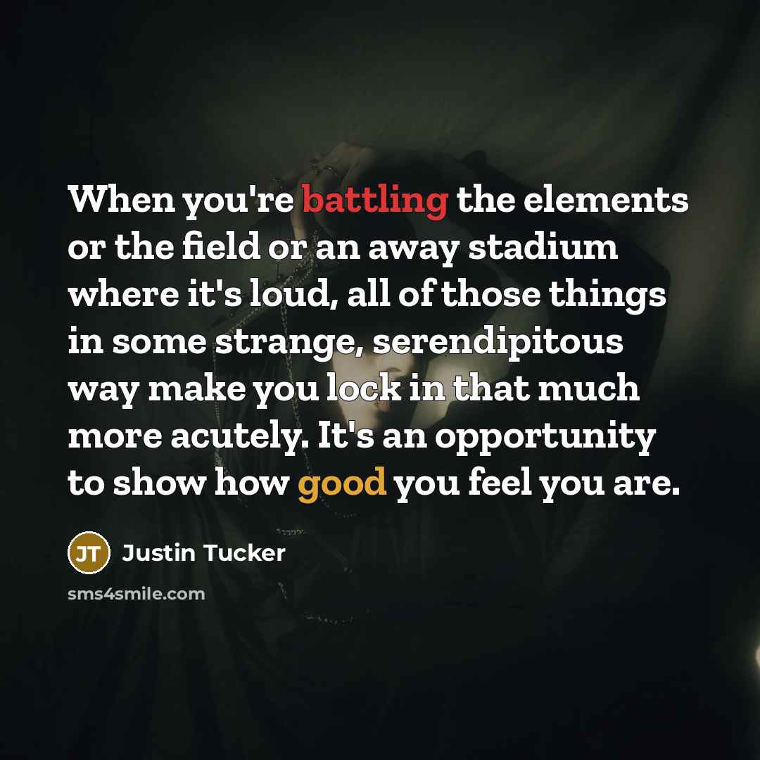 “When you're battling the elements or the field or an away stadium where it's loud, all of those things in some strange, serendipitous way make you lock in that much more acutely. It's an opportunity to show how good you feel you are.” quote by Justin Tucker