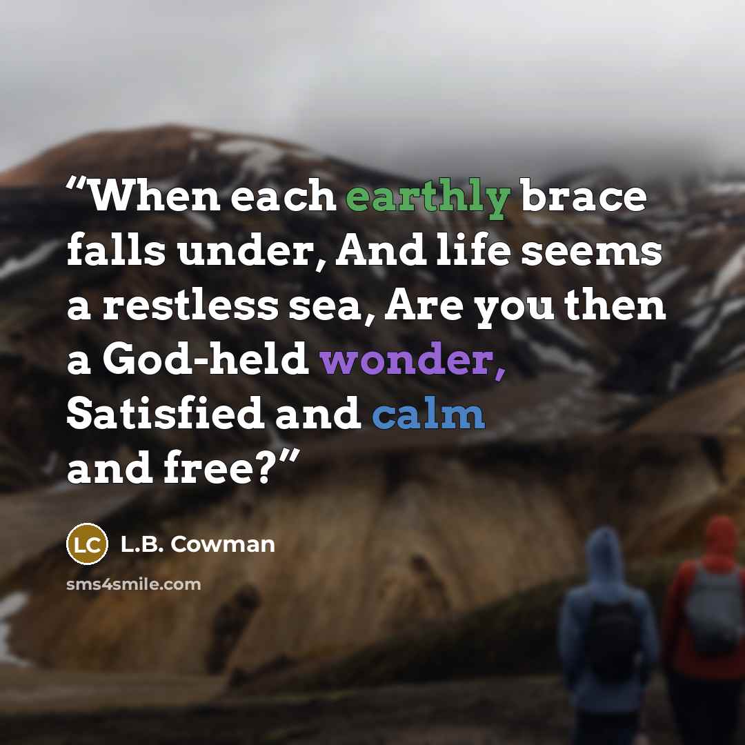 “When each earthly brace falls under, And life seems a restless sea, Are you then a God-held wonder, Satisfied and calm and free?” quote by L.B. Cowman