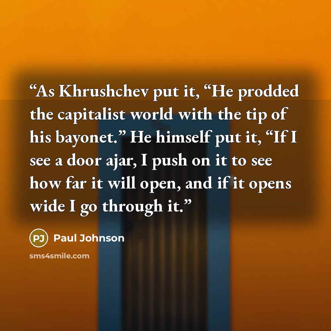 “As Khrushchev put it, “He prodded the capitalist world with the tip of his bayonet.” He himself put it, “If I see a door ajar, I push on it to see how far it will open, and if it opens wide I go through it.” quote by Paul Johnson
