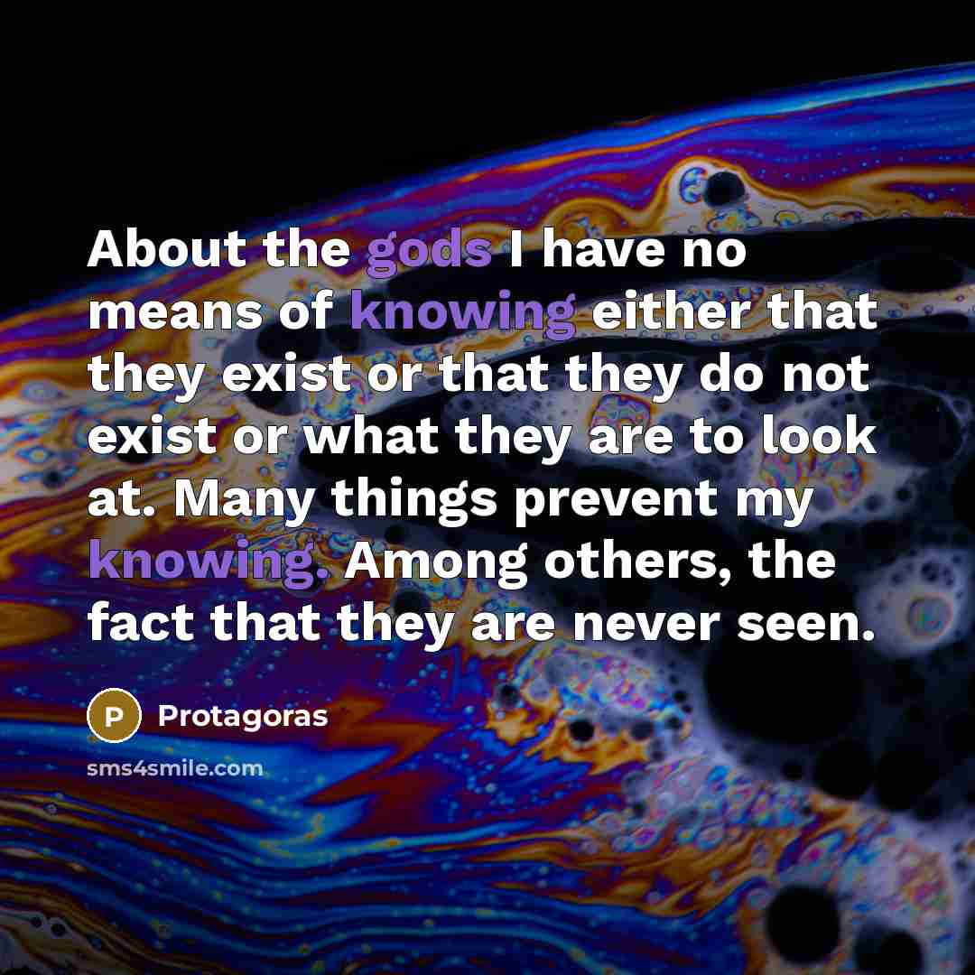 “About the gods I have no means of knowing either that they exist or that they do not exist or what they are to look at. Many things prevent my knowing. Among others, the fact that they are never seen.” quote by Protagoras