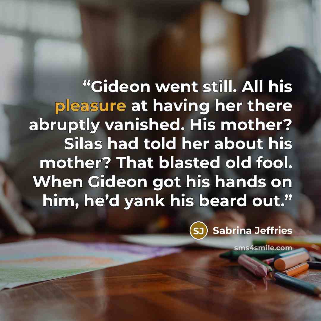 “Gideon went still. All his pleasure at having her there abruptly vanished. His mother? Silas had told her about his mother? That blasted old fool. When Gideon got his hands on him, he’d yank his beard out.” quote by Sabrina Jeffries