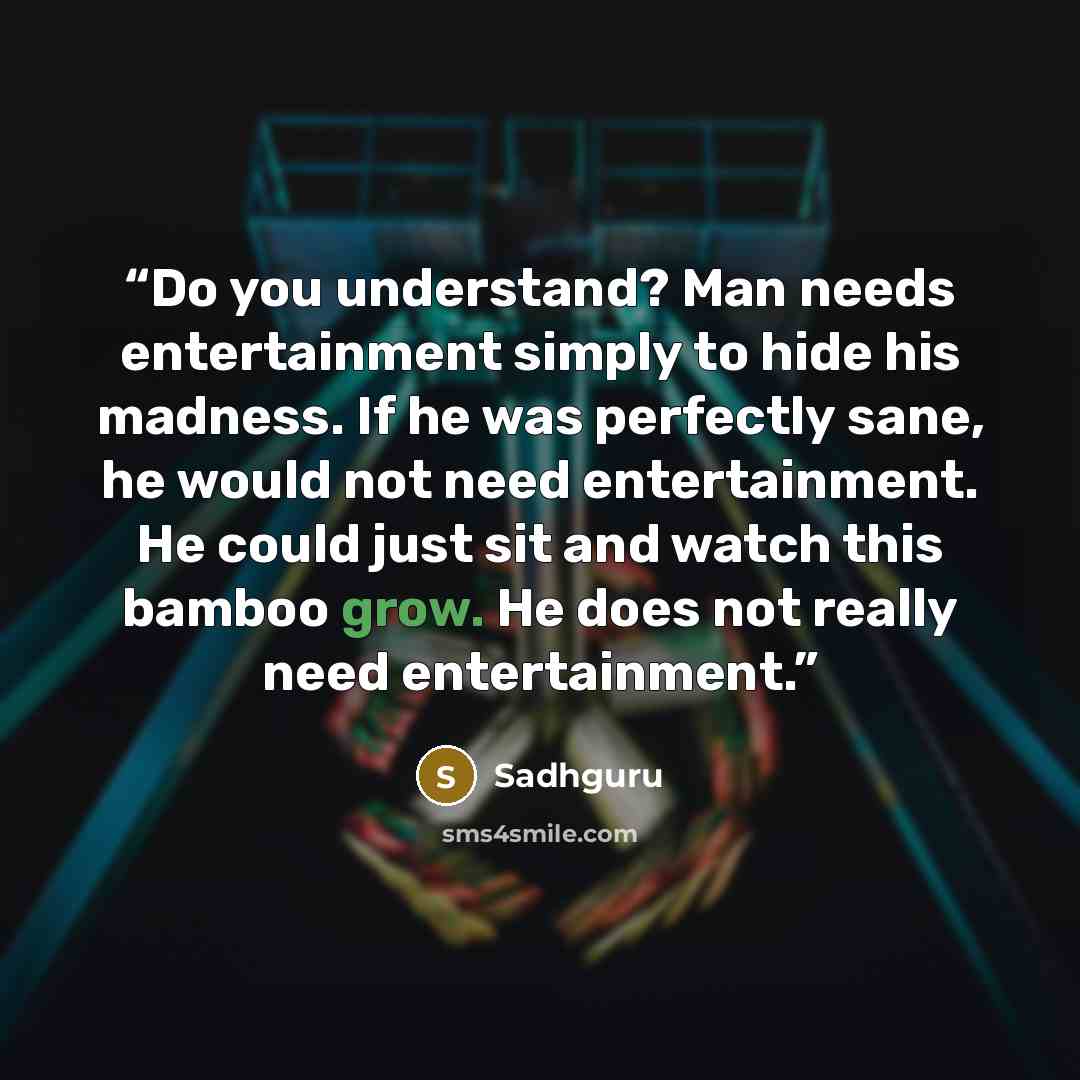 “Do you understand? Man needs entertainment simply to hide his madness. If he was perfectly sane, he would not need entertainment. He could just sit and watch this bamboo grow. He does not really need entertainment.” quote by Sadhguru