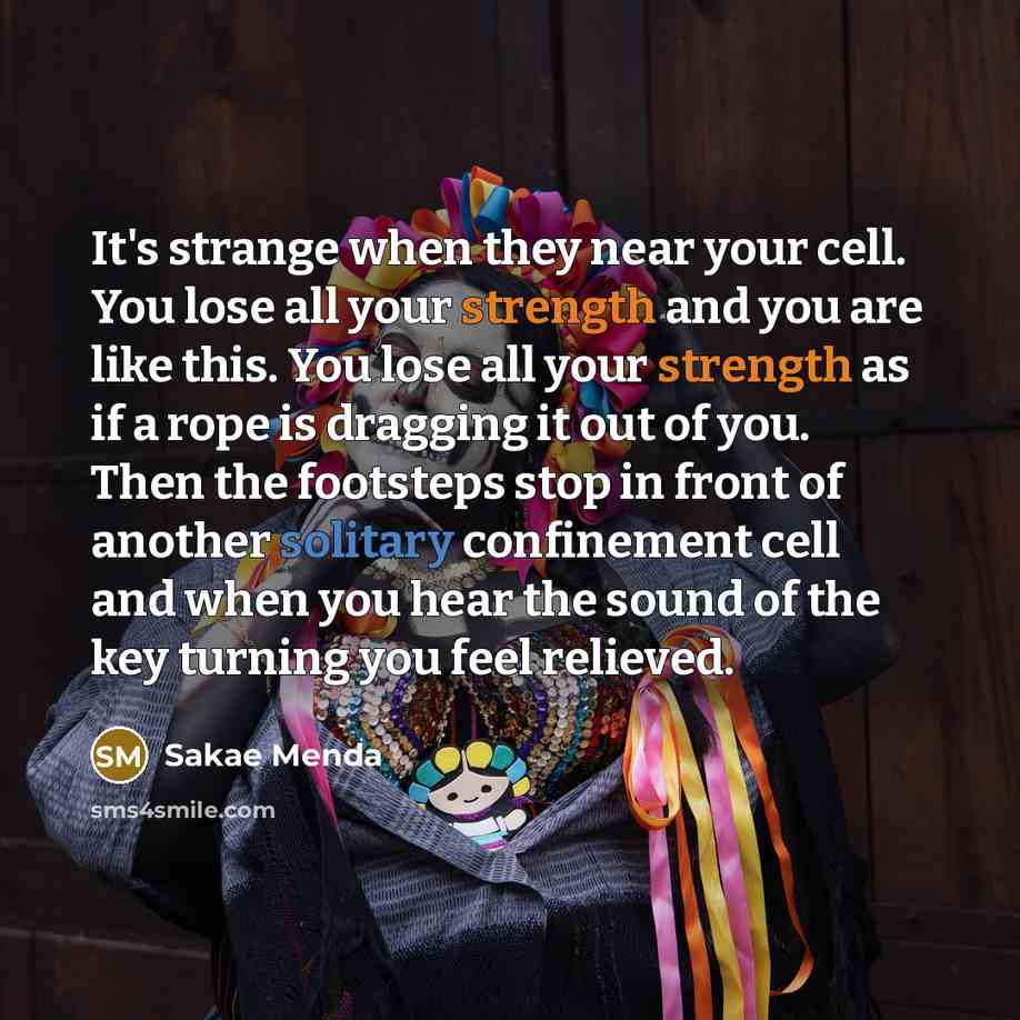 “It's strange when they near your cell. You lose all your strength and you are like this. You lose all your strength as if a rope is dragging it out of you. Then the footsteps stop in front of another solitary confinement cell and when you hear the sound of the key turning you feel relieved.” quote by Sakae Menda