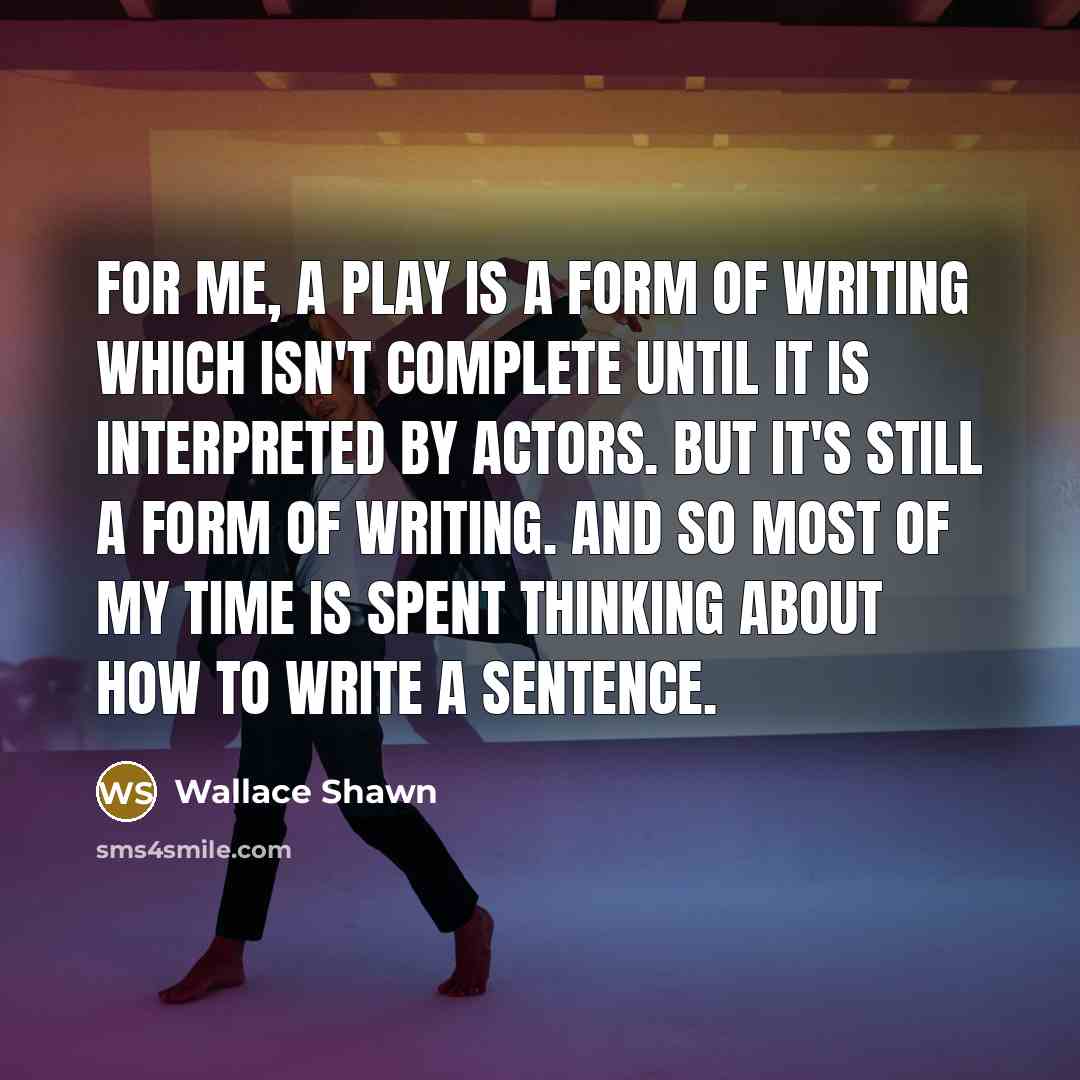 “For me, a play is a form of writing which isn't complete until it is interpreted by actors. But it's still a form of writing. And so most of my time is spent thinking about how to write a sentence.” quote by Wallace Shawn