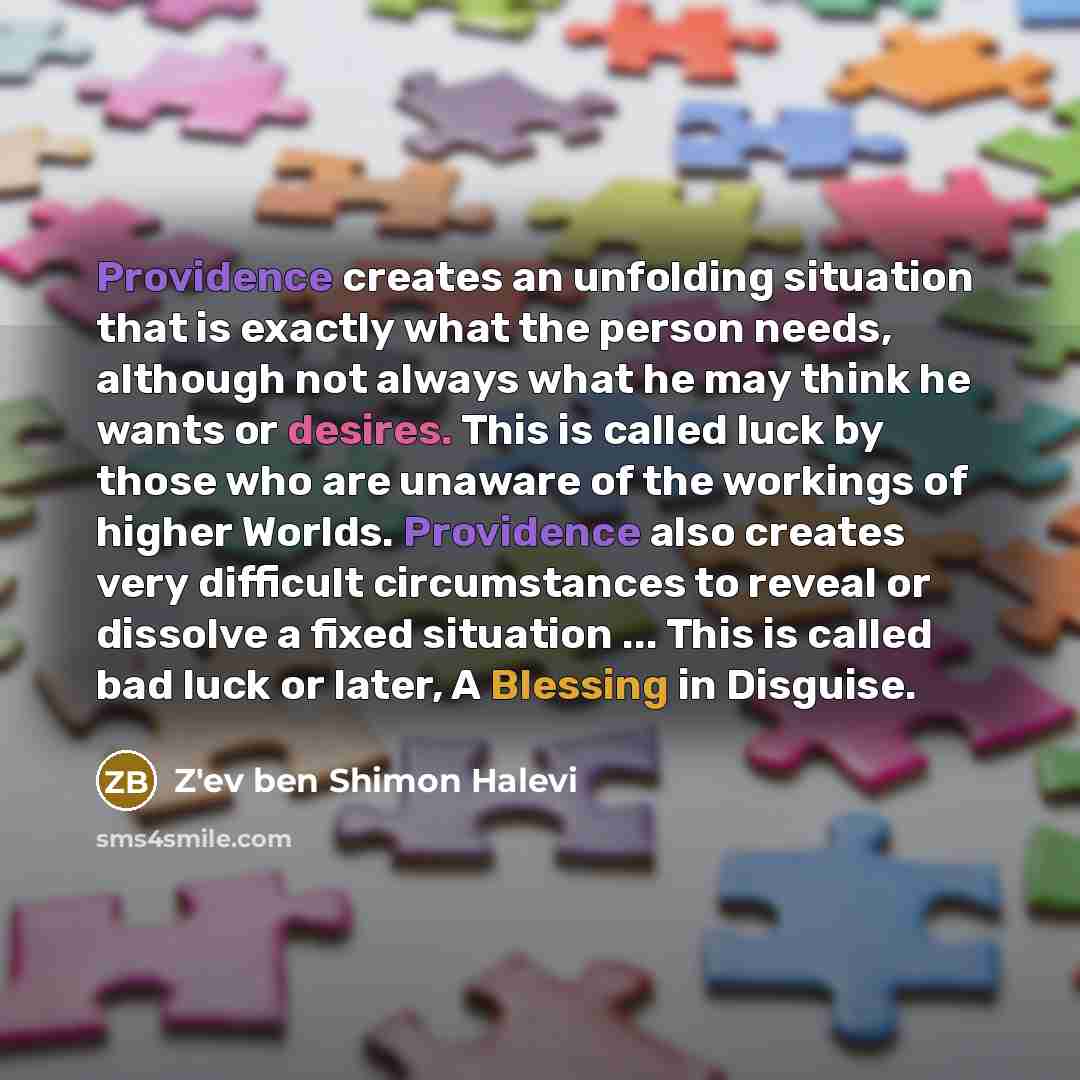 “Providence creates an unfolding situation that is exactly what the person needs, although not always what he may think he wants or desires. This is called luck by those who are unaware of the workings of higher Worlds. Providence also creates very difficult circumstances to reveal or dissolve a…” quote by Z'ev ben Shimon Halevi