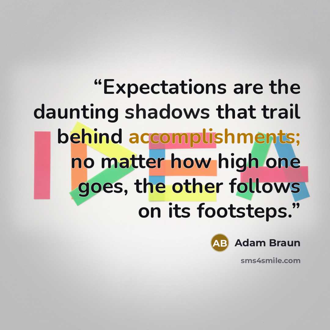 “Expectations are the daunting shadows that trail behind accomplishments; no matter how high one goes, the other follows on its footsteps.” quote by Adam Braun