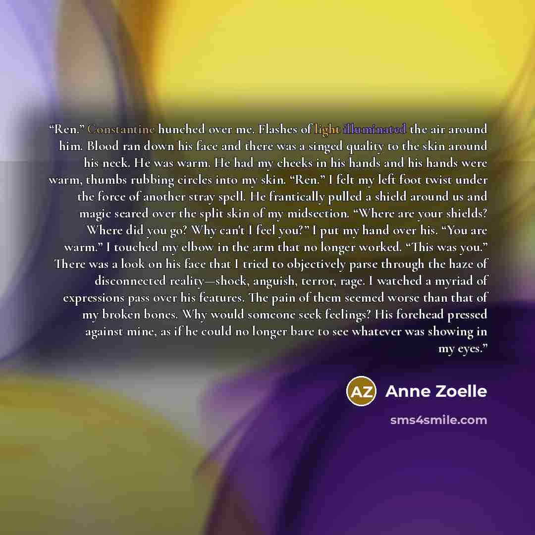 “Ren.” Constantine hunched over me. Flashes of light illuminated the air around him. Blood ran down his face and there was a singed quality to the skin around his neck. He was warm. He had my cheeks in his hands and his hands were warm, thumbs rubbing circles into my skin. “Ren.” I felt my left…” quote by Anne Zoelle