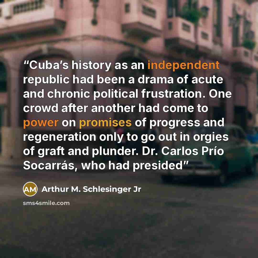 “Cuba’s history as an independent republic had been a drama of acute and chronic political frustration. One crowd after another had come to power on promises of progress and regeneration only to go out in orgies of graft and plunder. Dr. Carlos Prío Socarrás, who had presided” quote by Arthur M. Schlesinger Jr