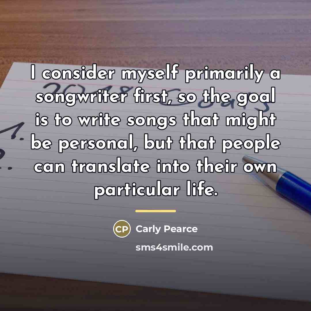 “I consider myself primarily a songwriter first, so the goal…” quote by Carly Pearce