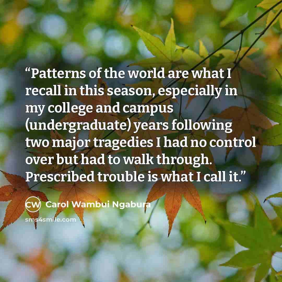 “Patterns of the world are what I recall in this season, especially in my college and campus (undergraduate) years following two major tragedies I had no control over but had to walk through. Prescribed trouble is what I call it.” quote by Carol Wambui Ngabura