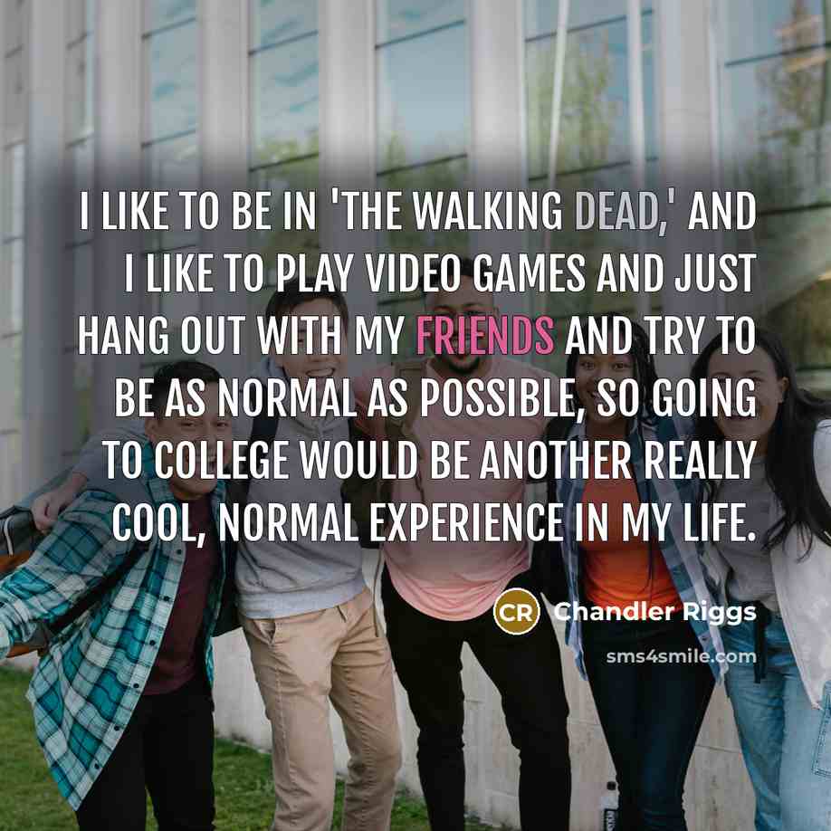 “I like to be in 'The Walking Dead,' and I like to play video games and just hang out with my friends and try to be as normal as possible, so going to college would be another really cool, normal experience in my life.” quote by Chandler Riggs