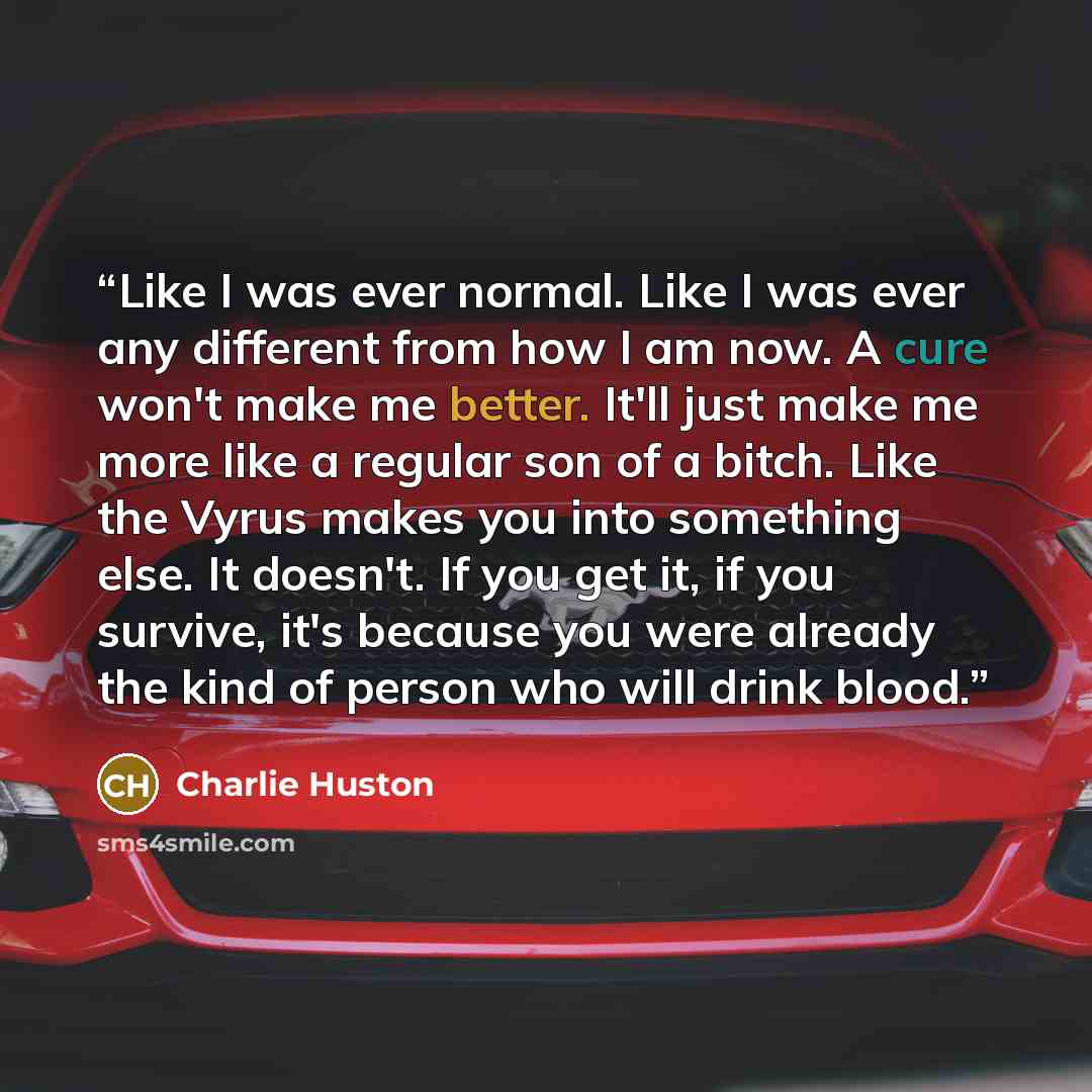“Like I was ever normal. Like I was ever any different from how I am now. A cure won't make me better. It'll just make me more like a regular son of a bitch. Like the Vyrus makes you into something else. It doesn't. If you get it, if you survive, it's because you were already the kind of person who…” quote by Charlie Huston