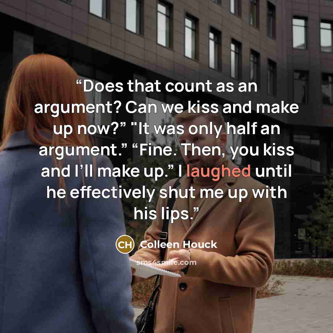 “Does that count as an argument? Can we kiss and make up now?” "It was only half an argument.” “Fine. Then, you kiss and I’ll make up.” I laughed until he effectively shut me up with his lips.” quote by Colleen Houck