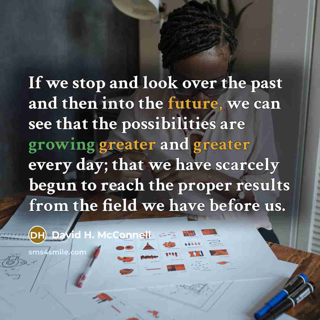 “If we stop and look over the past and then into the future, we can see that the possibilities are growing greater and greater every day; that we have scarcely begun to reach the proper results from the field we have before us.” quote by David H. McConnell