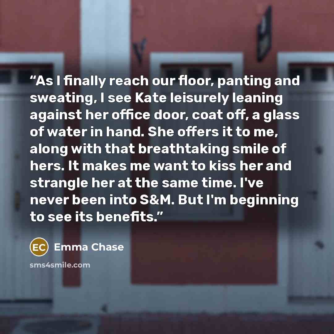 “As I finally reach our floor, panting and sweating, I see Kate leisurely leaning against her office door, coat off, a glass of water in hand. She offers it to me, along with that breathtaking smile of hers. It makes me want to kiss her and strangle her at the same time. I've never been into S&M…” quote by Emma Chase