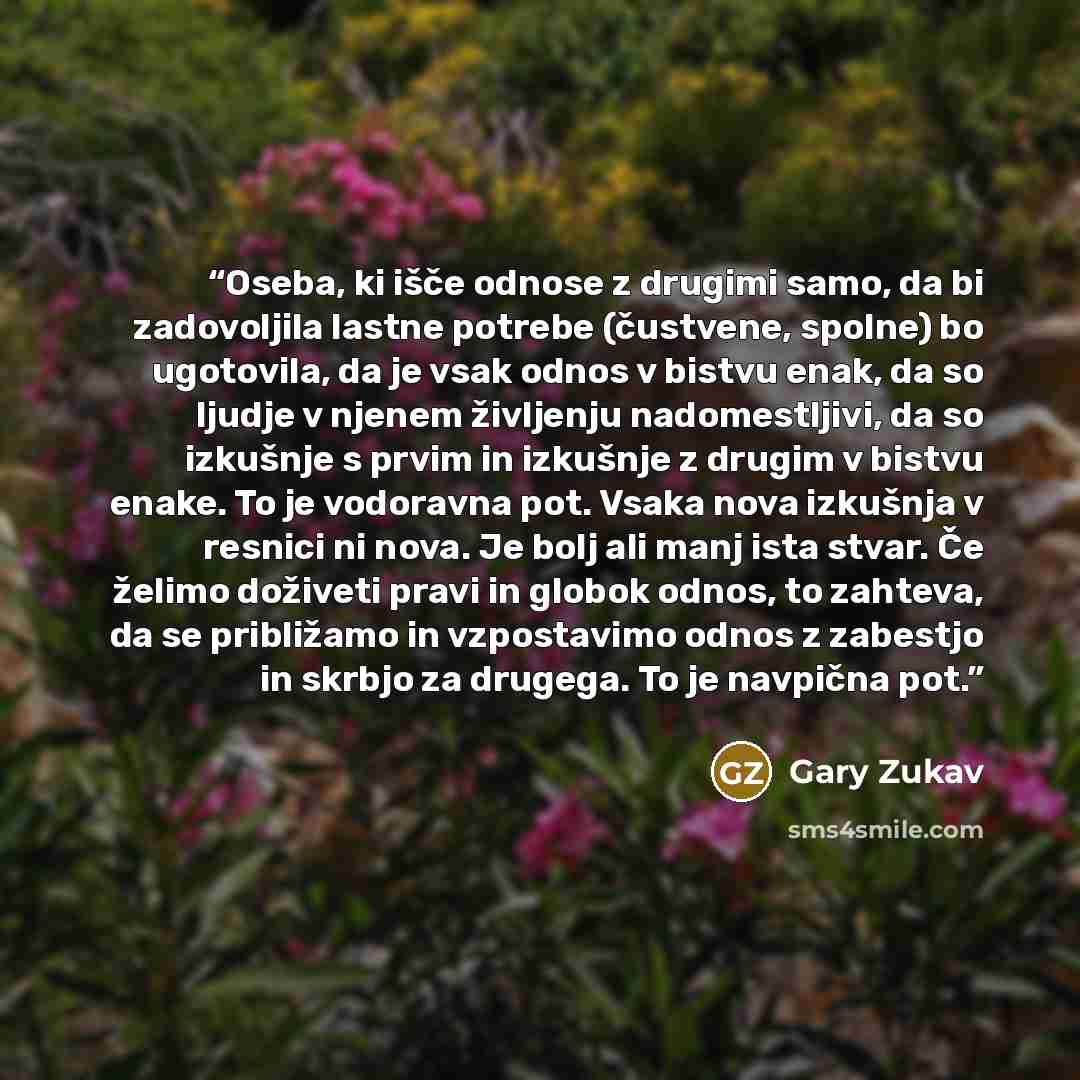 “Oseba, ki išče odnose z drugimi samo, da bi zadovoljila lastne potrebe (čustvene, spolne) bo ugotovila, da je vsak odnos v bistvu enak, da so ljudje v njenem življenju nadomestljivi, da so izkušnje s prvim in izkušnje z drugim v bistvu enake. To je vodoravna pot. Vsaka nova izkušnja v resnici ni…” quote by Gary Zukav