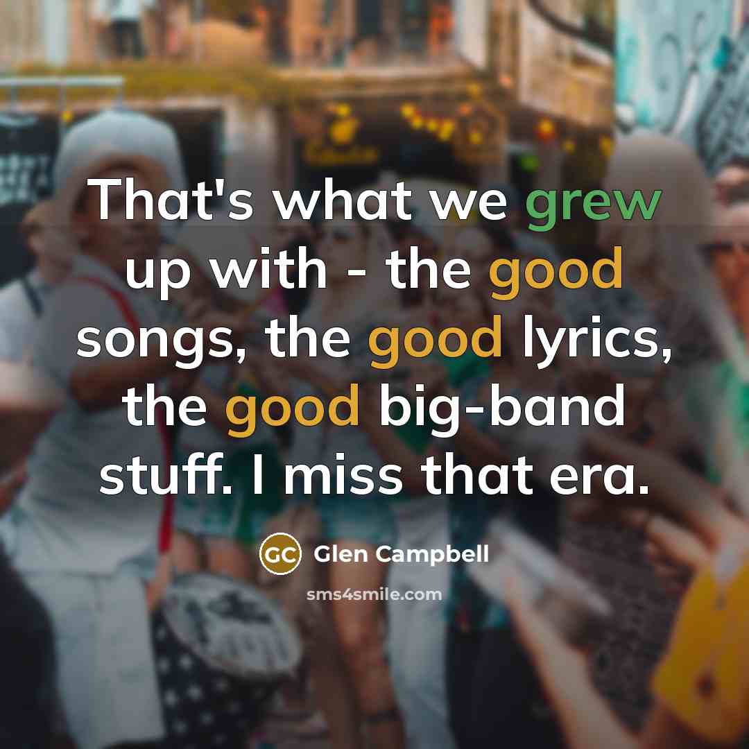 “That's what we grew up with - the good songs, the good lyrics, the good big-band stuff. I miss that era.” quote by Glen Campbell