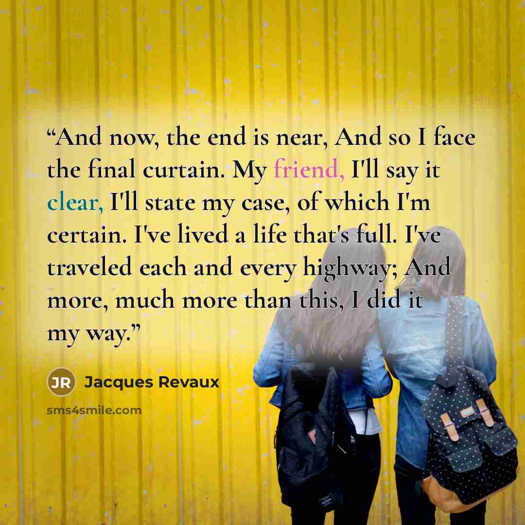 “And now, the end is near, And so I face the final curtain. My friend, I'll say it clear, I'll state my case, of which I'm certain. I've lived a life that's full. I've traveled each and every highway; And more, much more than this, I did it my way.” quote by Jacques Revaux