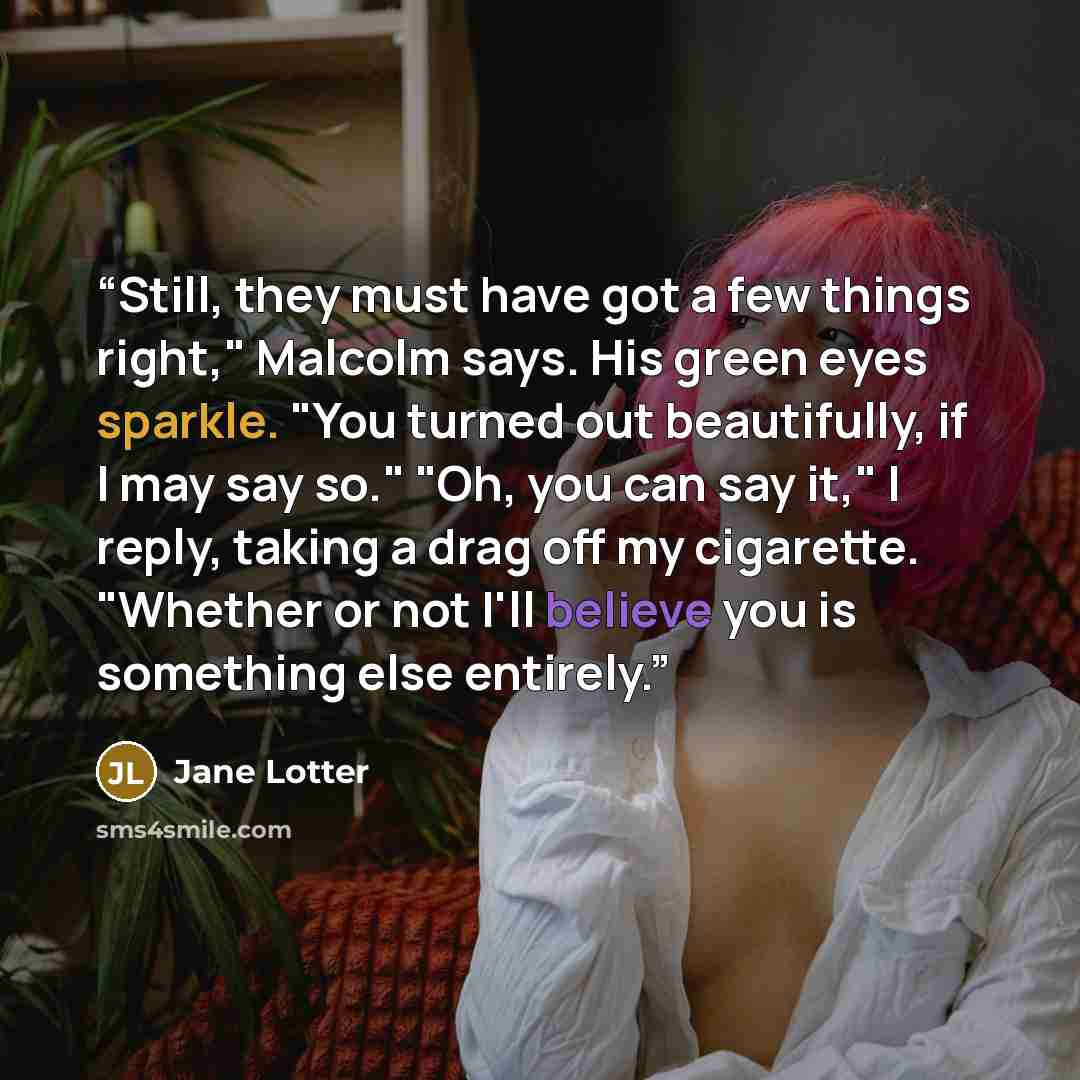 “Still, they must have got a few things right," Malcolm says. His green eyes sparkle. "You turned out beautifully, if I may say so." "Oh, you can say it," I reply, taking a drag off my cigarette. "Whether or not I'll believe you is something else entirely.” quote by Jane Lotter