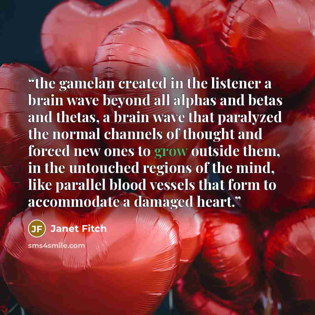 “the gamelan created in the listener a brain wave beyond all alphas and betas and thetas, a brain wave that paralyzed the normal channels of thought and forced new ones to grow outside them, in the untouched regions of the mind, like parallel blood vessels that form to accommodate a damaged heart.” quote by Janet Fitch