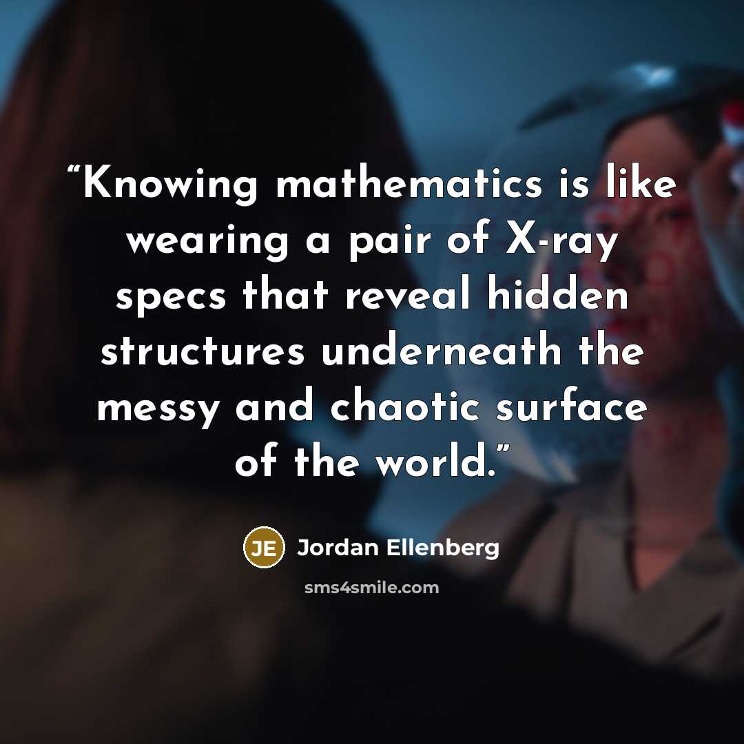 “Knowing mathematics is like wearing a pair of X-ray specs that reveal hidden structures underneath the messy and chaotic surface of the world.” quote by Jordan Ellenberg