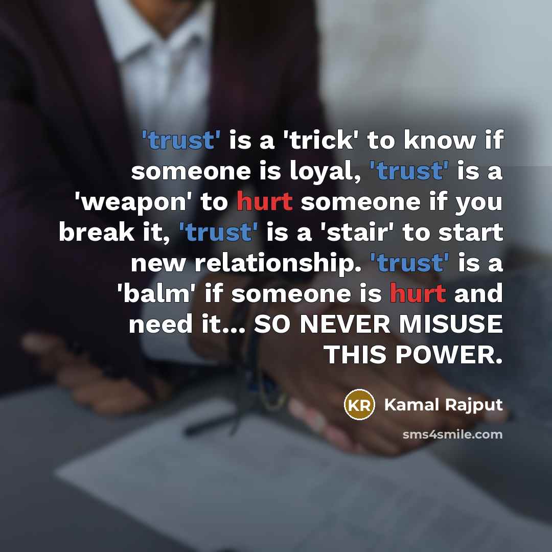 “'trust' is a 'trick' to know if someone is loyal, 'trust' is a 'weapon' to hurt someone if you break it, 'trust' is a 'stair' to start new relationship. 'trust' is a 'balm' if someone is hurt and need it… SO NEVER MISUSE THIS POWER.” quote by Kamal Rajput
