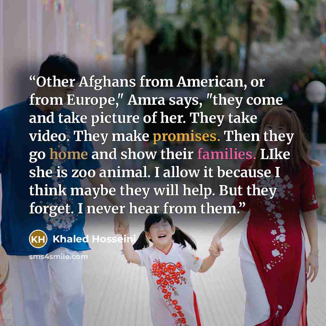 “Other Afghans from American, or from Europe," Amra says, "they come and take picture of her. They take video. They make promises. Then they go home and show their families. LIke she is zoo animal. I allow it because I think maybe they will help. But they forget. I never hear from them.” quote by Khaled Hosseini
