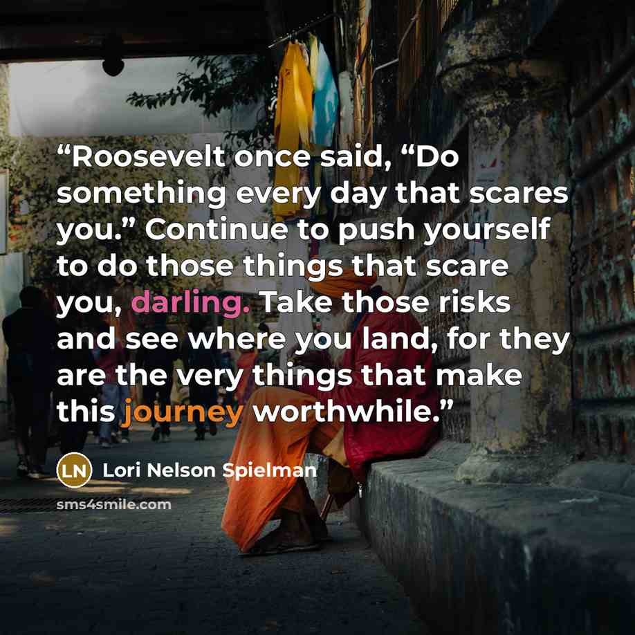 “Roosevelt once said, “Do something every day that scares you.” Continue to push yourself to do those things that scare you, darling. Take those risks and see where you land, for they are the very things that make this journey worthwhile.” quote by Lori Nelson Spielman
