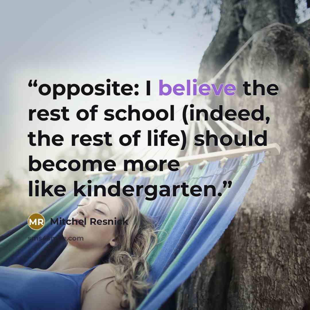 “opposite: I believe the rest of school (indeed, the rest of life) should become more like kindergarten.” quote by Mitchel Resnick
