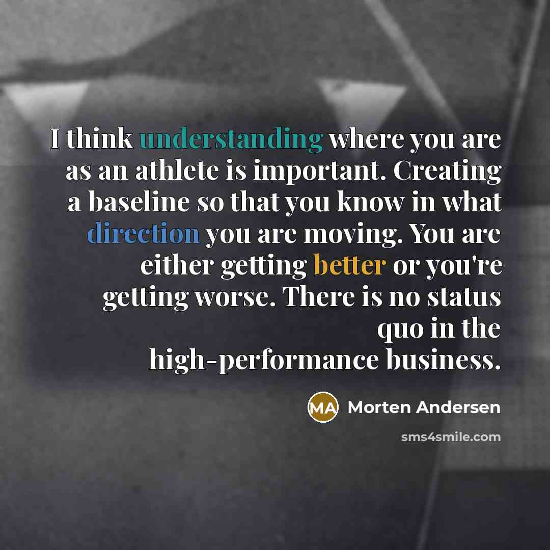 “I think understanding where you are as an athlete is important. Creating a baseline so that you know in what direction you are moving. You are either getting better or you're getting worse. There is no status quo in the high-performance business.” quote by Morten Andersen