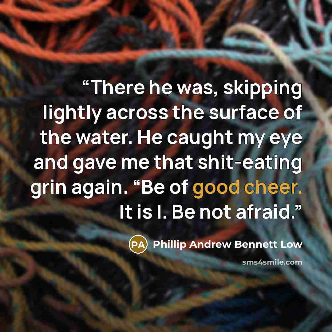 “There he was, skipping lightly across the surface of the water. He caught my eye and gave me that shit-eating grin again. “Be of good cheer. It is I. Be not afraid.” quote by Phillip Andrew Bennett Low