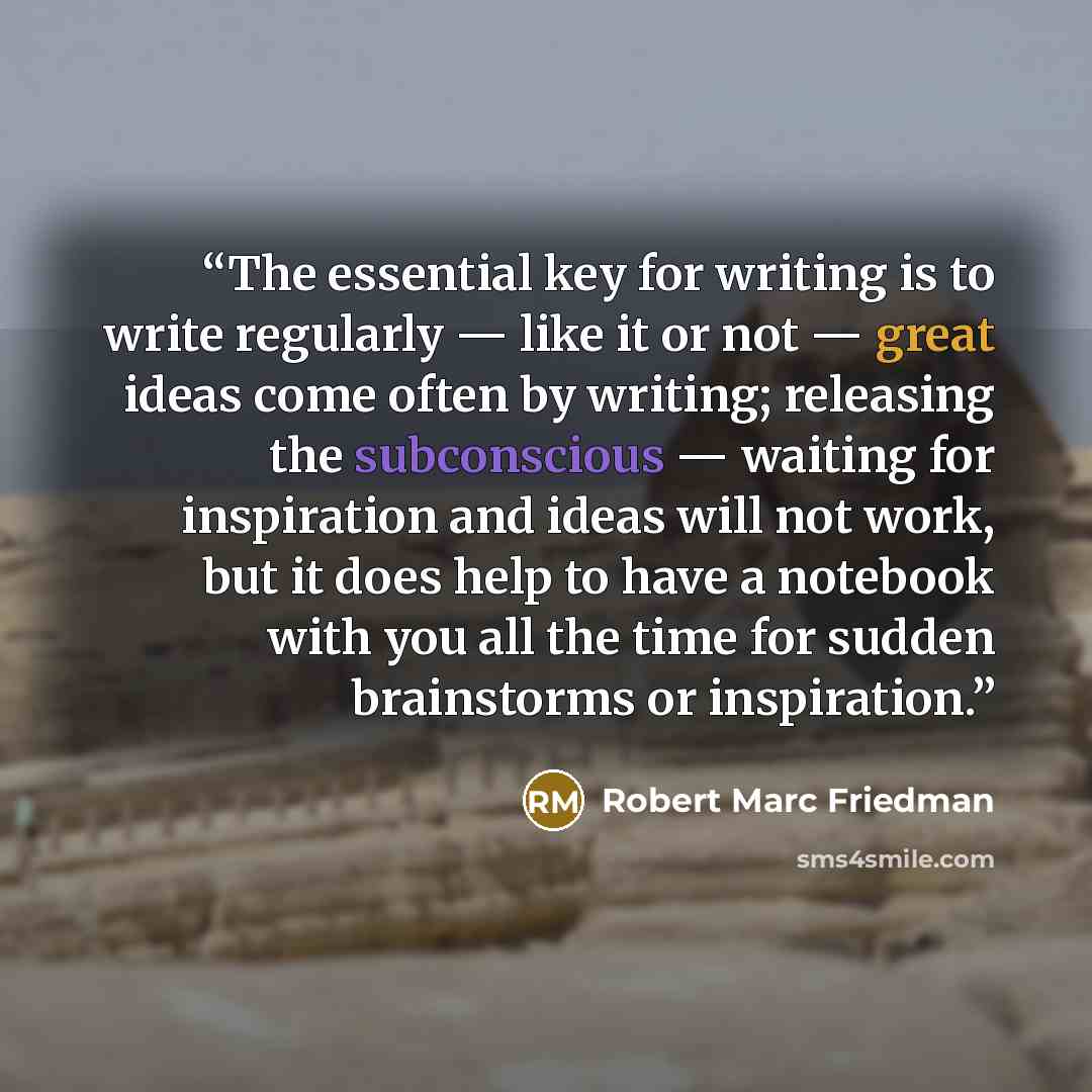 “The essential key for writing is to write regularly — like it or not — great ideas come often by writing; releasing the subconscious — waiting for inspiration and ideas will not work, but it does help to have a notebook with you all the time for sudden brainstorms or inspiration.” quote by Robert Marc Friedman