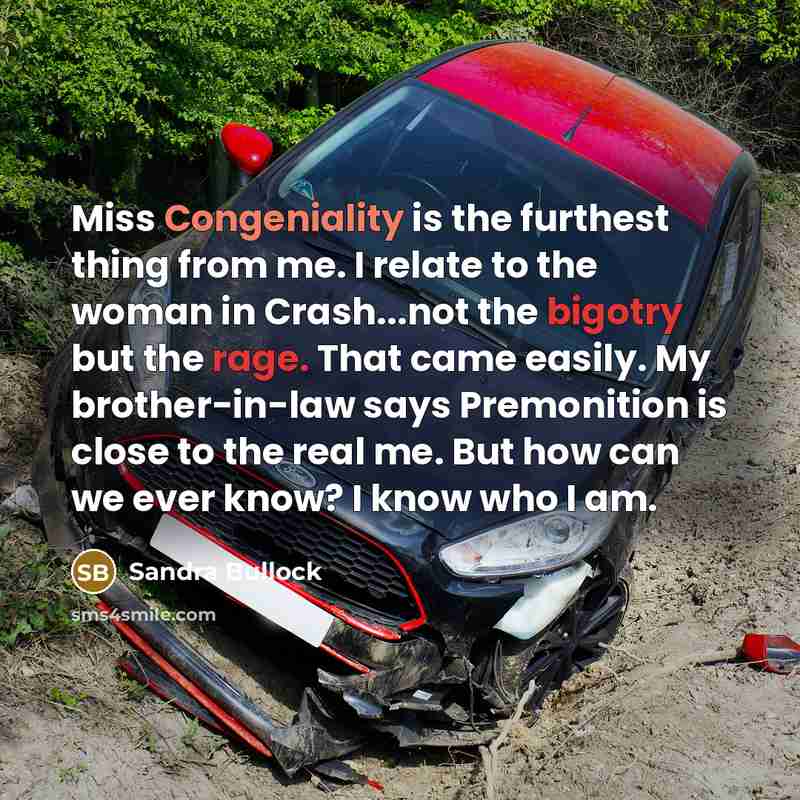 “Miss Congeniality is the furthest thing from me. I relate to the woman in Crash...not the bigotry but the rage. That came easily. My brother-in-law says Premonition is close to the real me. But how can we ever know? I know who I am.” quote by Sandra Bullock