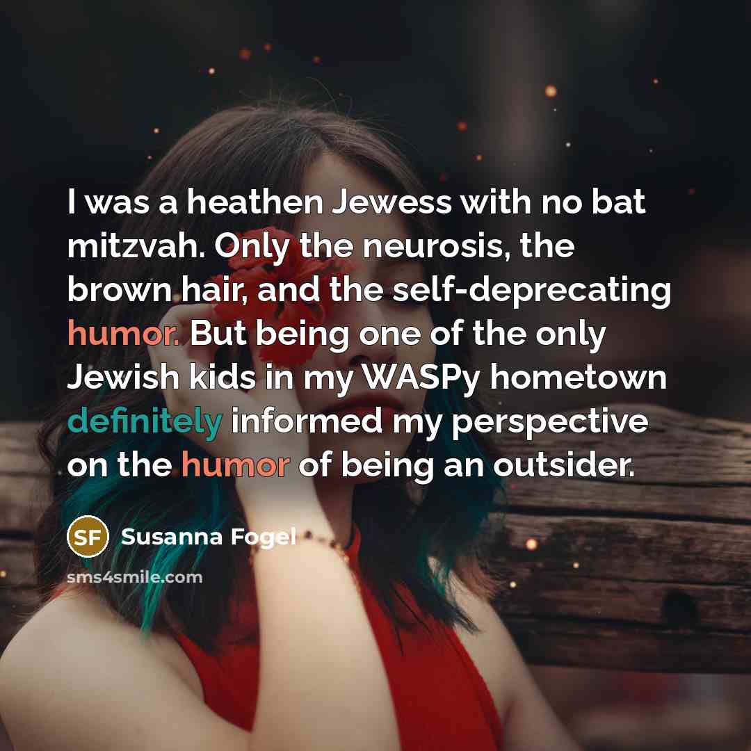 “I was a heathen Jewess with no bat mitzvah. Only the neurosis, the brown hair, and the self-deprecating humor. But being one of the only Jewish kids in my WASPy hometown definitely informed my perspective on the humor of being an outsider.” quote by Susanna Fogel