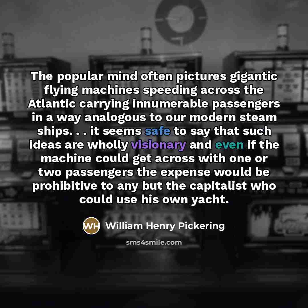 “The popular mind often pictures gigantic flying machines speeding across the Atlantic carrying innumerable passengers in a way analogous to our modern steam ships. . . it seems safe to say that such ideas are wholly visionary and even if the machine could get across with one or two passengers the…” quote by William Henry Pickering