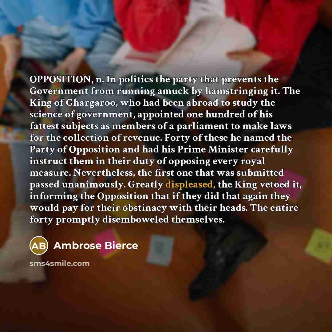 “OPPOSITION, n. In politics the party that prevents the Government from running amuck by hamstringing it. The King of Ghargaroo, who had been abroad to study the science of government, appointed one hundred of his fattest subjects as members of a parliament to make laws for the collection of…” quote by Ambrose Bierce